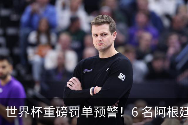 世界杯重磅罚单预警！6 名阿根廷球员或遭禁赛，决赛直接缺席