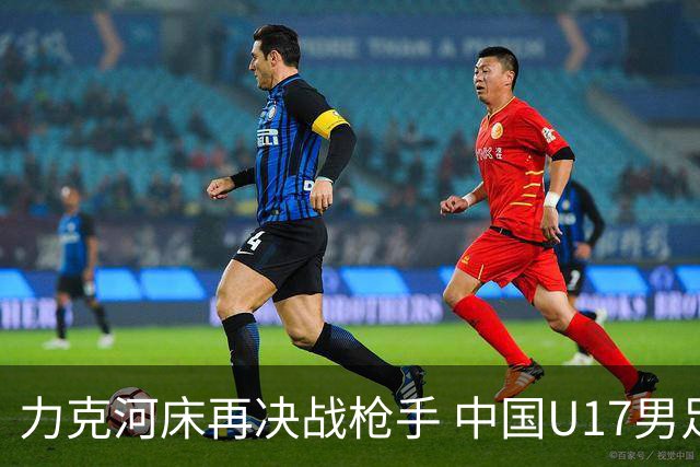 力克河床再决战枪手 中国U17男足闪耀上海 国足剑指世界杯