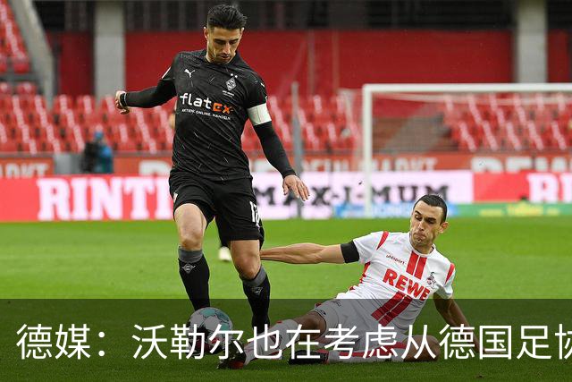 德媒：沃勒尔也在考虑从德国足协辞职，最快下周宣布决定