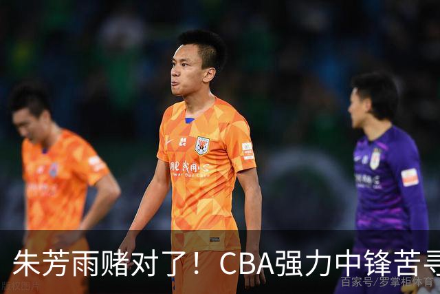 朱芳雨赌对了！CBA强力中锋苦寻下家，或被广东队完成捡漏？