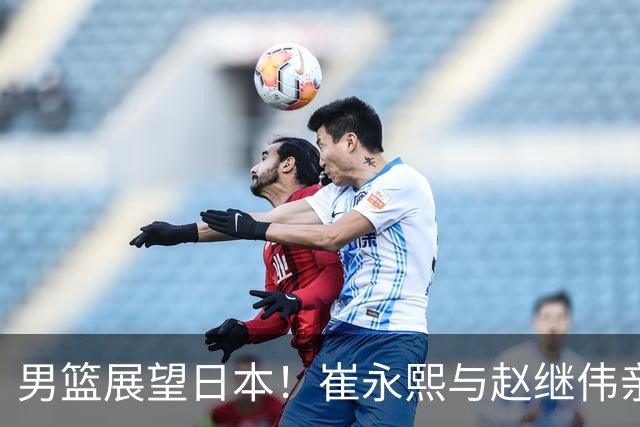 男篮展望日本！崔永熙与赵继伟亲承备战充分，杨瀚森点出磨合与默契