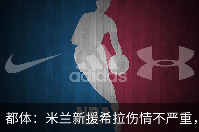 都体：米兰新援希拉伤情不严重，没有肌肉撕裂，目标8月5日复出