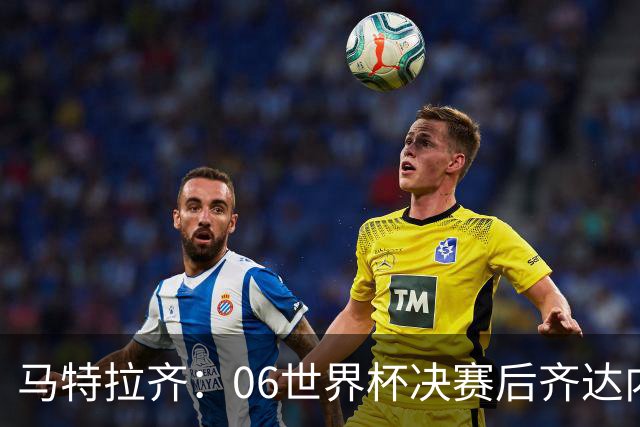 马特拉齐：06世界杯决赛后齐达内没握手我损失更大，永远成了反派