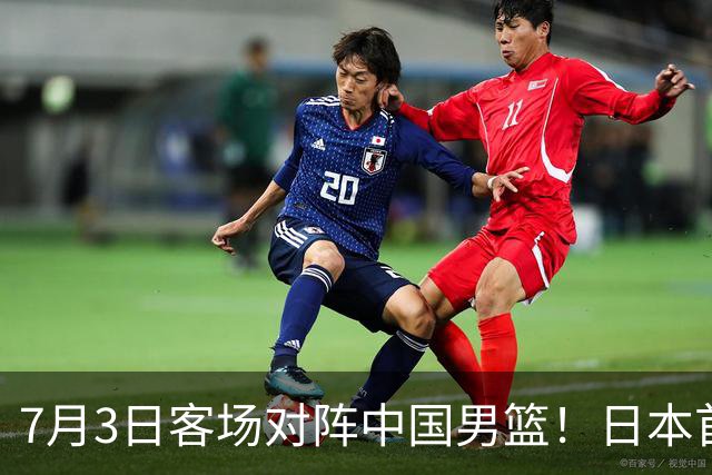 7月3日客场对阵中国男篮！日本首次集结动态曝光 大量新面孔引关注