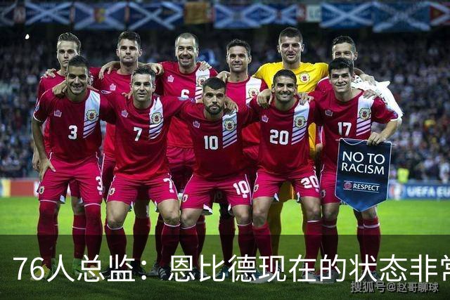 76人总监：恩比德现在的状态非常好，这是他几年来第一次如此艰苦