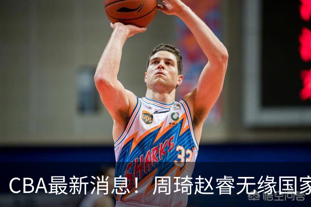 CBA最新消息！周琦赵睿无缘国家队，北卡大学接触林葳，辽宁签约2米11中锋